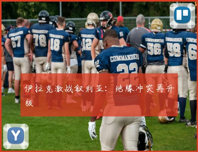伊拉克激战叙利亚：地缘冲突再升级