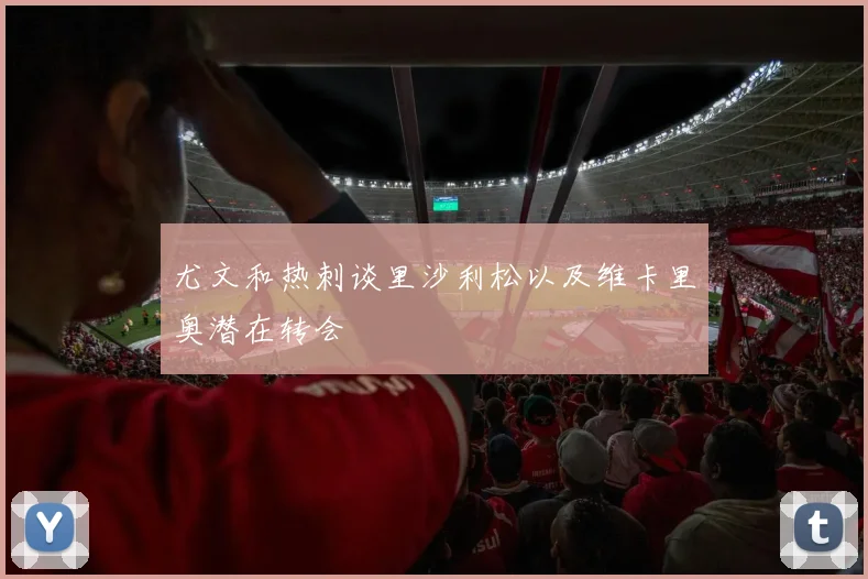 尤文和热刺谈里沙利松以及维卡里奥潜在转会
